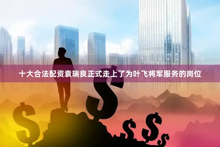 十大合法配资袁瑞良正式走上了为叶飞将军服务的岗位