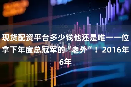 现货配资平台多少钱他还是唯一一位拿下年度总冠军的“老外”！2016年