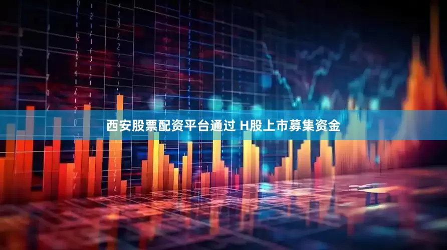 西安股票配资平台通过 H股上市募集资金