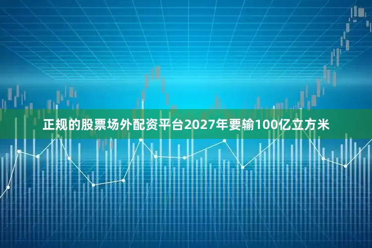 正规的股票场外配资平台2027年要输100亿立方米