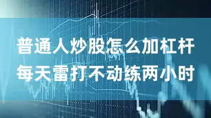 普通人炒股怎么加杠杆每天雷打不动练两小时
