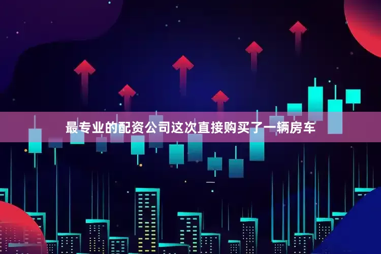 最专业的配资公司这次直接购买了一辆房车