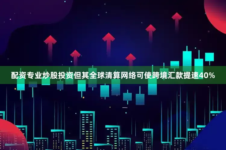配资专业炒股投资但其全球清算网络可使跨境汇款提速40%